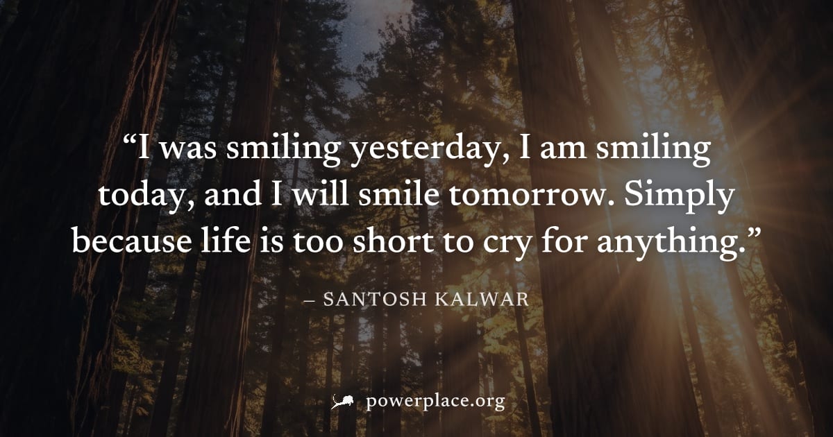 "I was smiling yesterday, I am smiling today, and I will smile tomorrow. Simply because life is too short to cry for anything." — Santosh Kalwar