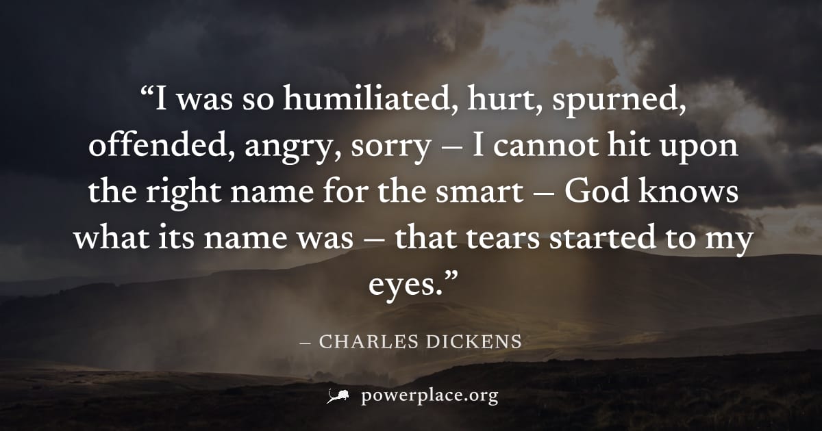 "I was so humiliated, hurt, spurned, offended, angry, sorry — I cannot hit upon the right name for the smart — God knows what its name was — that tears started to my eyes." — Charles Dickens