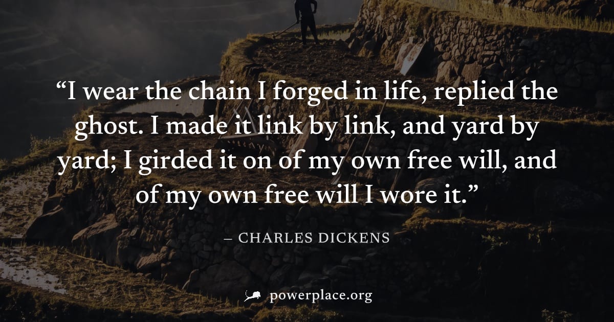 "I wear the chain I forged in life, replied the ghost. I made it link by link, and yard by yard; I girded it on of my own free will, and of my own free will I wore it." — Charles Dickens