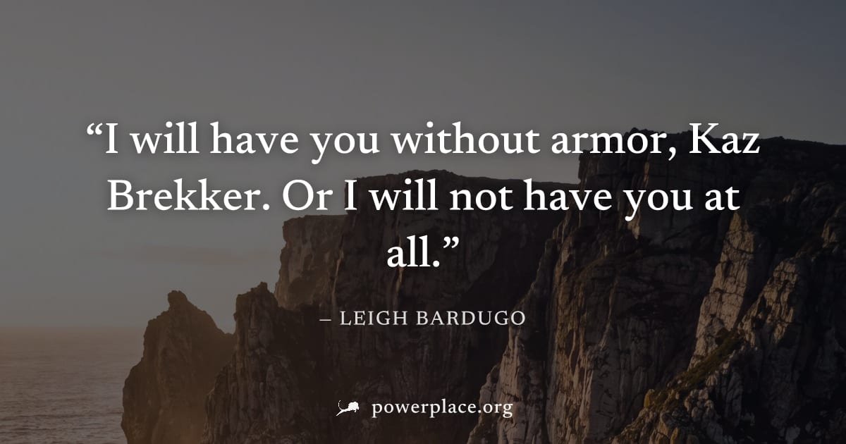 "I will have you without armor, Kaz Brekker. Or I will not have you at all." — Leigh Bardugo