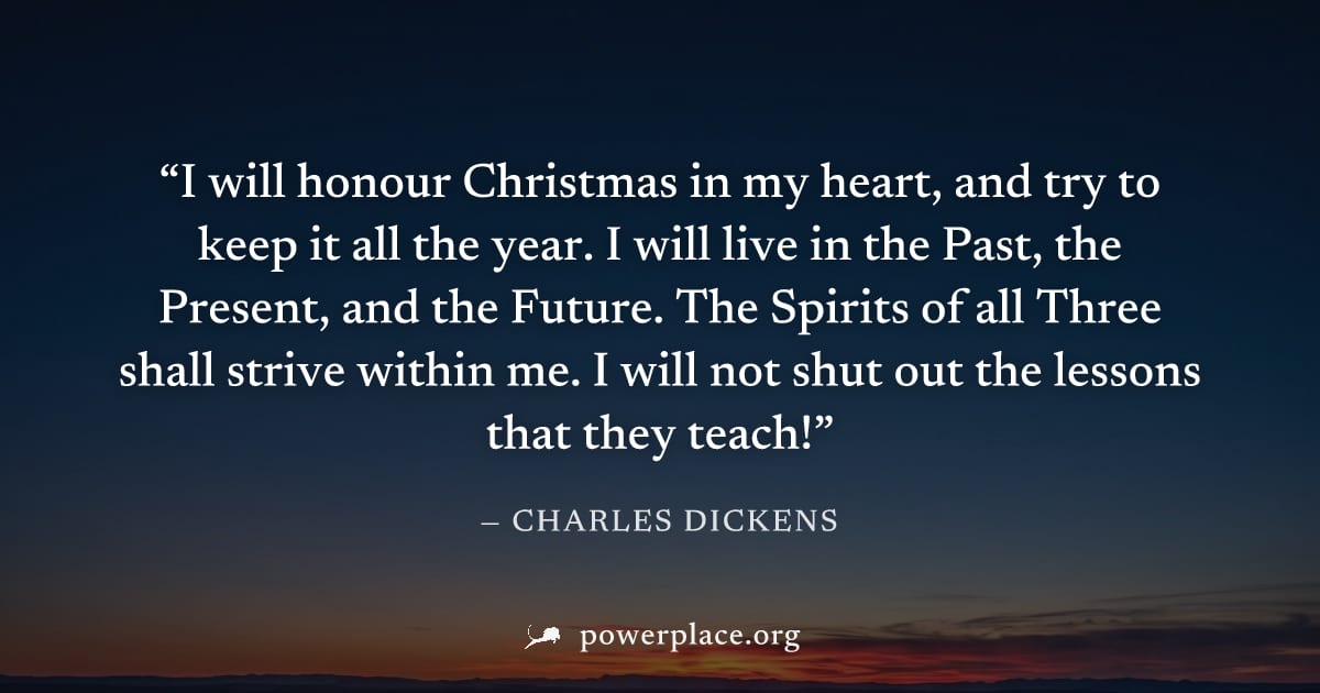 "I will honour Christmas in my heart, and try to keep it all the year. I will live in the Past, the Present, and the Future. The Spirits of all Three shall strive within me. I will not shut out the le