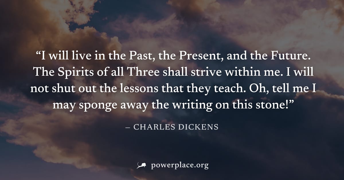 "I will live in the Past, the Present, and the Future. The Spirits of all Three shall strive within me. I will not shut out the lessons that they teach. Oh, tell me I may sponge away the writing on th