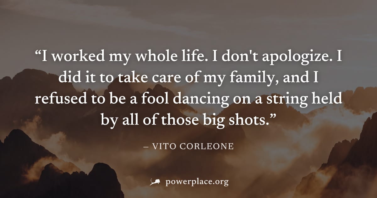 "I worked my whole life. I don't apologize. I did it to take care of my family, and I refused to be a fool dancing on a string held by all of those big shots." — Vito Corleone