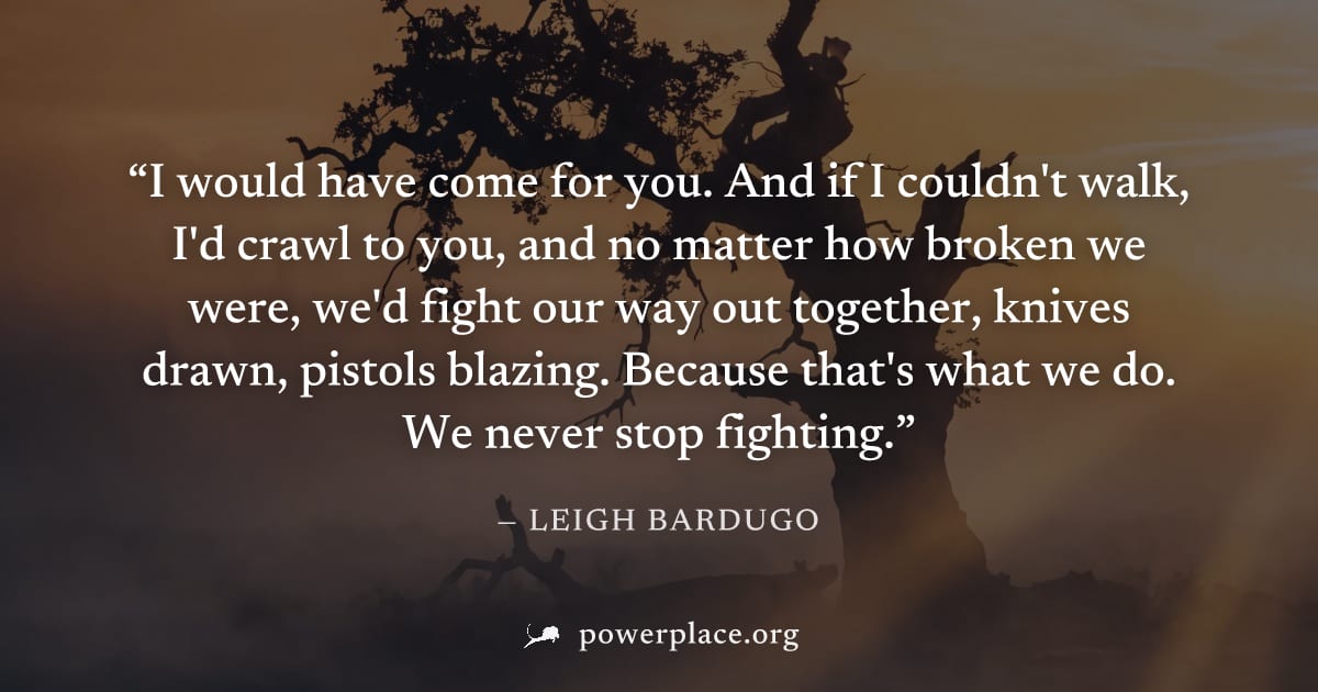 "I would have come for you. And if I couldn't walk, I'd crawl to you, and no matter how broken we were, we'd fight our way out together, knives drawn, pistols blazing. Because that's what we do. We ne
