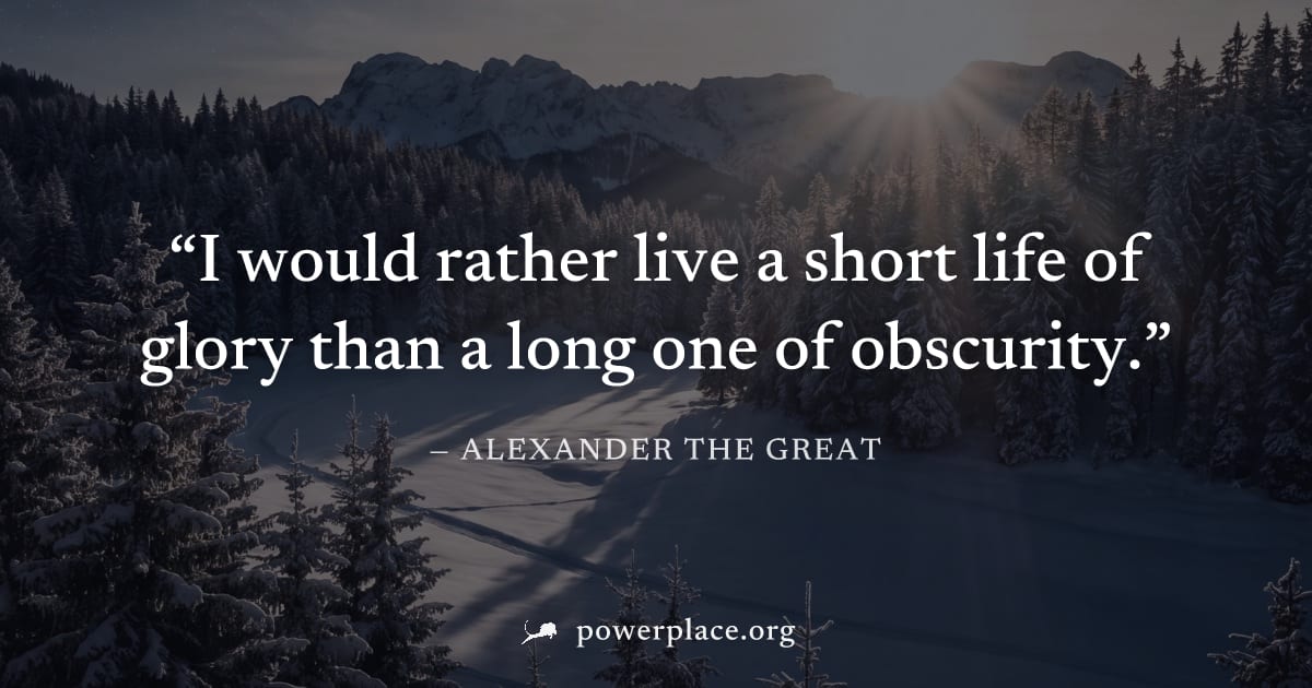 "I would rather live a short life of glory than a long one of obscurity." — Alexander the Great