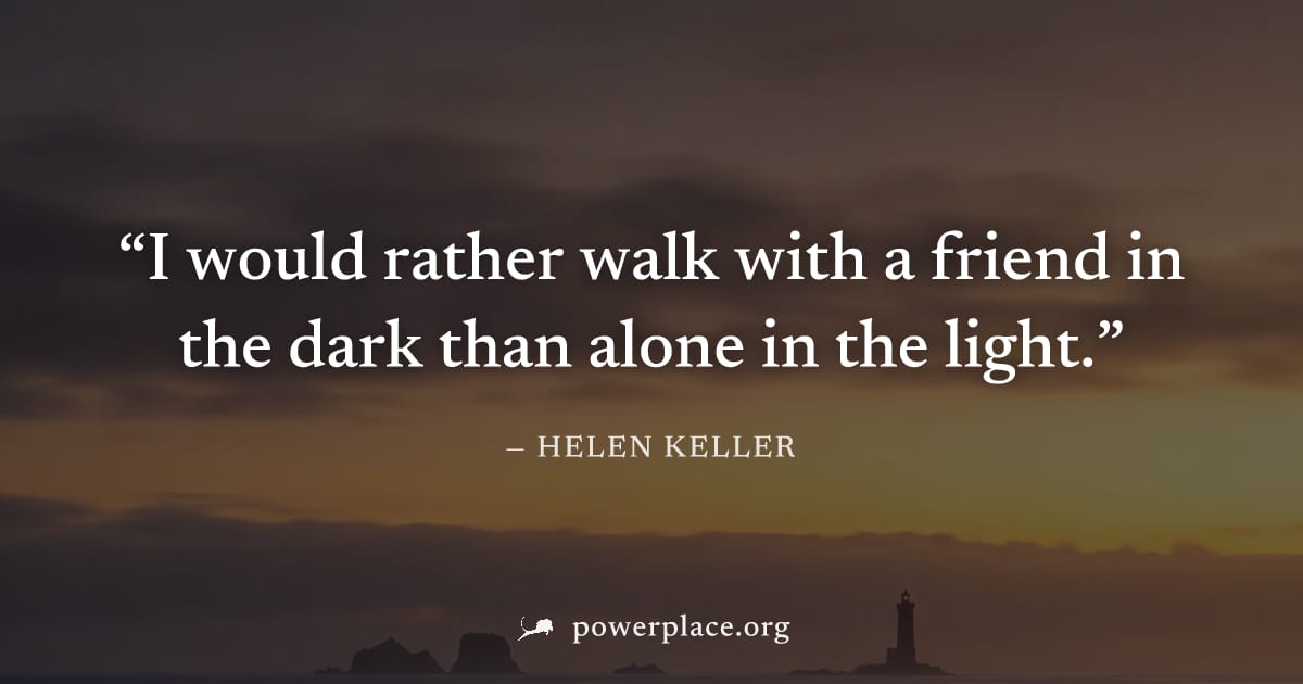 "I would rather walk with a friend in the dark than alone in the light." — Helen Keller