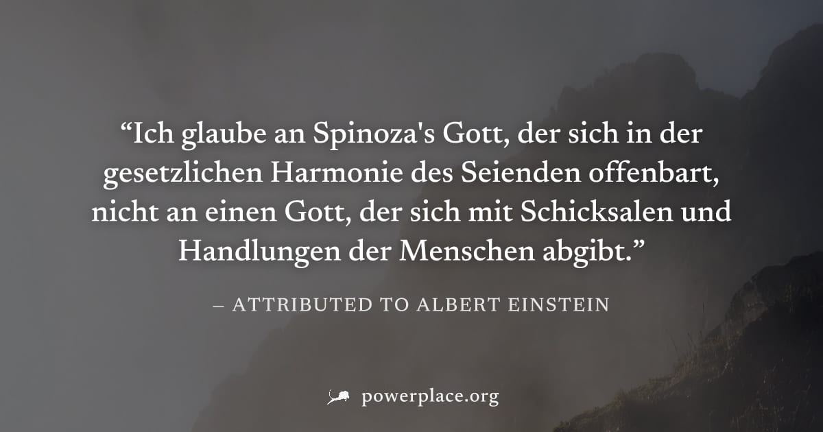 "Ich glaube an Spinoza's Gott, der sich in der gesetzlichen Harmonie des Seienden offenbart, nicht an einen Gott, der sich mit Schicksalen und Handlungen der Menschen abgibt." — Attributed to Albert E