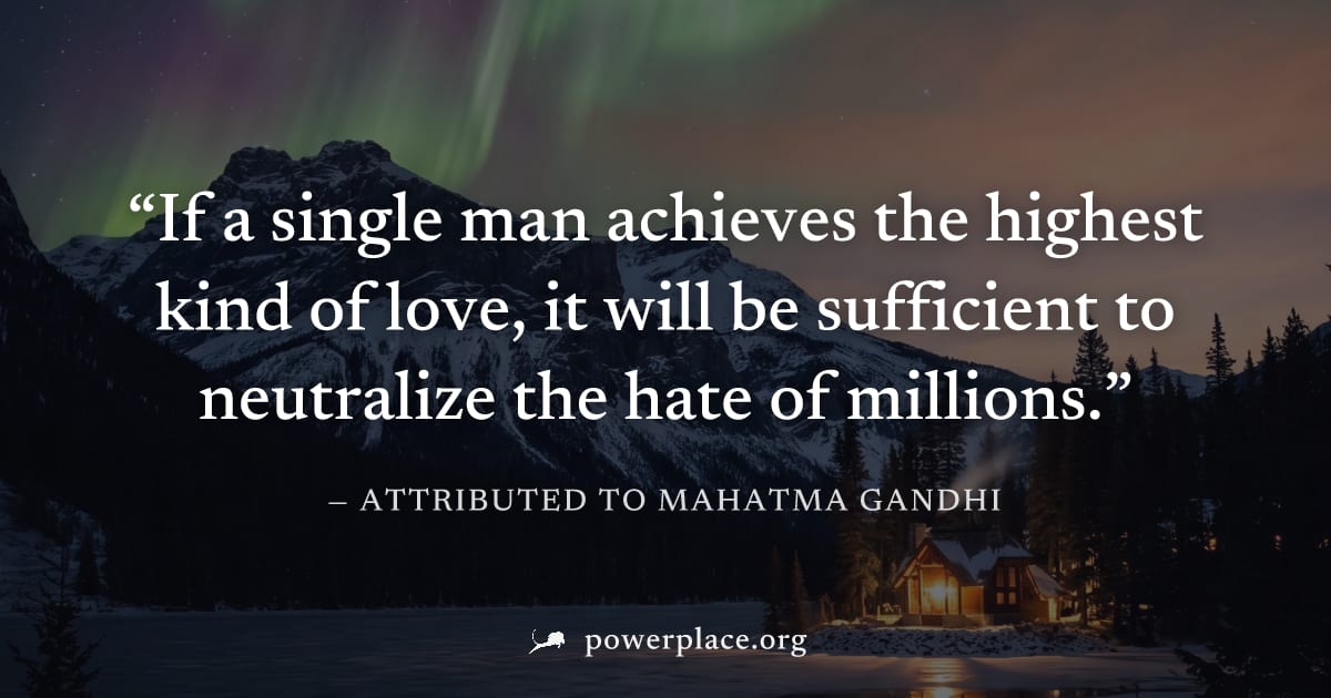 "If a single man achieves the highest kind of love, it will be sufficient to neutralize the hate of millions." — Attributed to Mahatma Gandhi