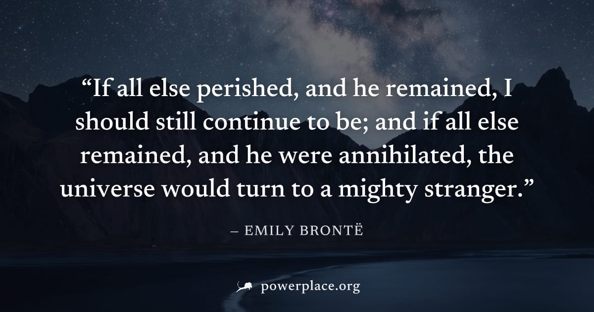"If all else perished, and he remained, I should still continue to be; and if all else remained, and he were annihilated, the universe would turn to a mighty stranger." — Emily Brontë