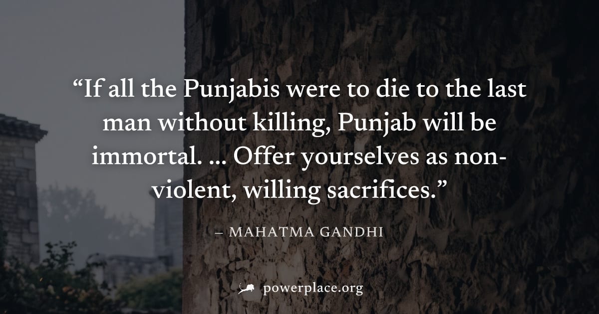 "If all the Punjabis were to die to the last man without killing, Punjab will be immortal. ... Offer yourselves as non-violent, willing sacrifices." — Mahatma Gandhi