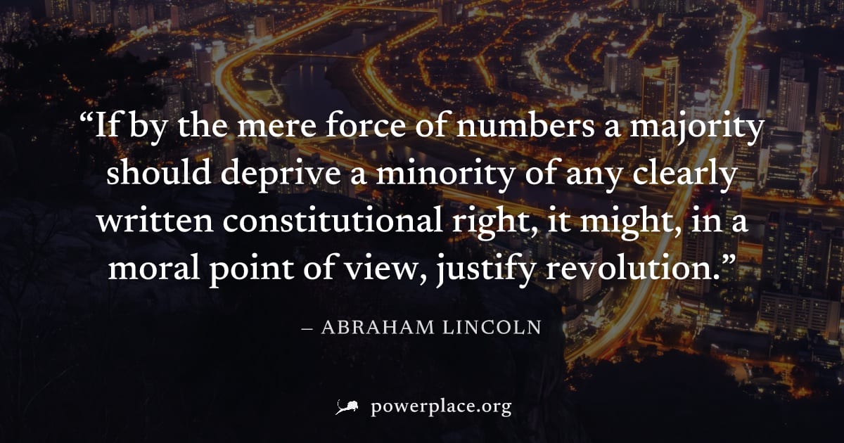 "If by the mere force of numbers a majority should deprive a minority of any clearly written constitutional right, it might, in a moral point of view, justify revolution." — Abraham Lincoln