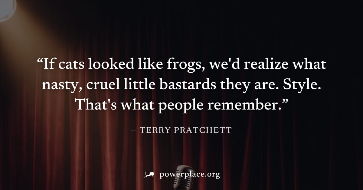 "If cats looked like frogs, we'd realize what nasty, cruel little bastards they are. Style. That's what people remember." — Terry Pratchett