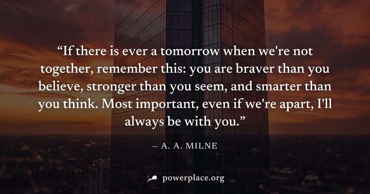 "If there is ever a tomorrow when we're not together, remember this: you are braver than you believe, stronger than you seem, and smarter than you think. Most important, even if we're apart, I'll alwa