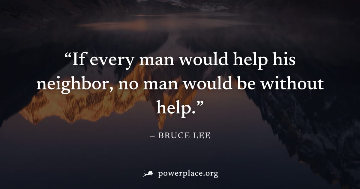 "If every man would help his neighbor, no man would be without help." — Bruce Lee