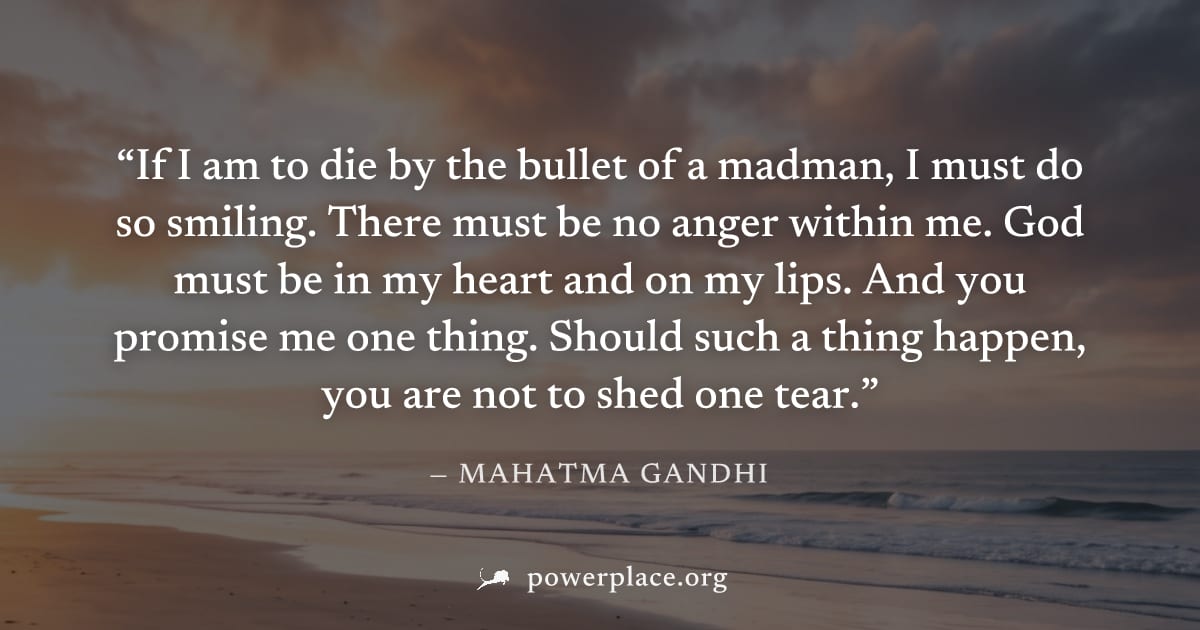 "If I am to die by the bullet of a madman, I must do so smiling. There must be no anger within me. God must be in my heart and on my lips. And you promise me one thing. Should such a thing happen, you
