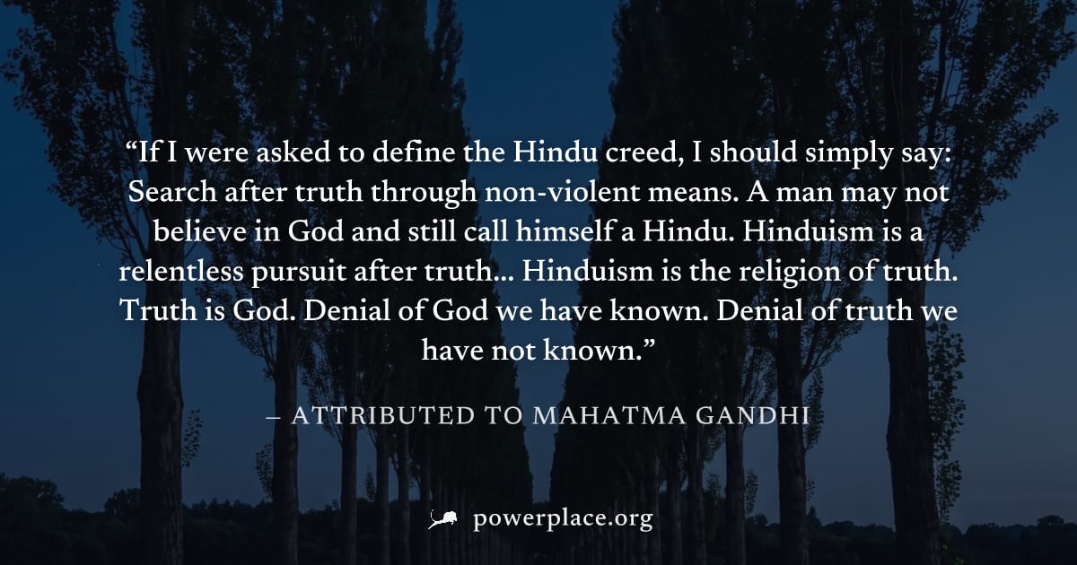 "If I were asked to define the Hindu creed, I should simply say: Search after truth through non-violent means. A man may not believe in God and still call himself a Hindu. Hinduism is a relentless pur