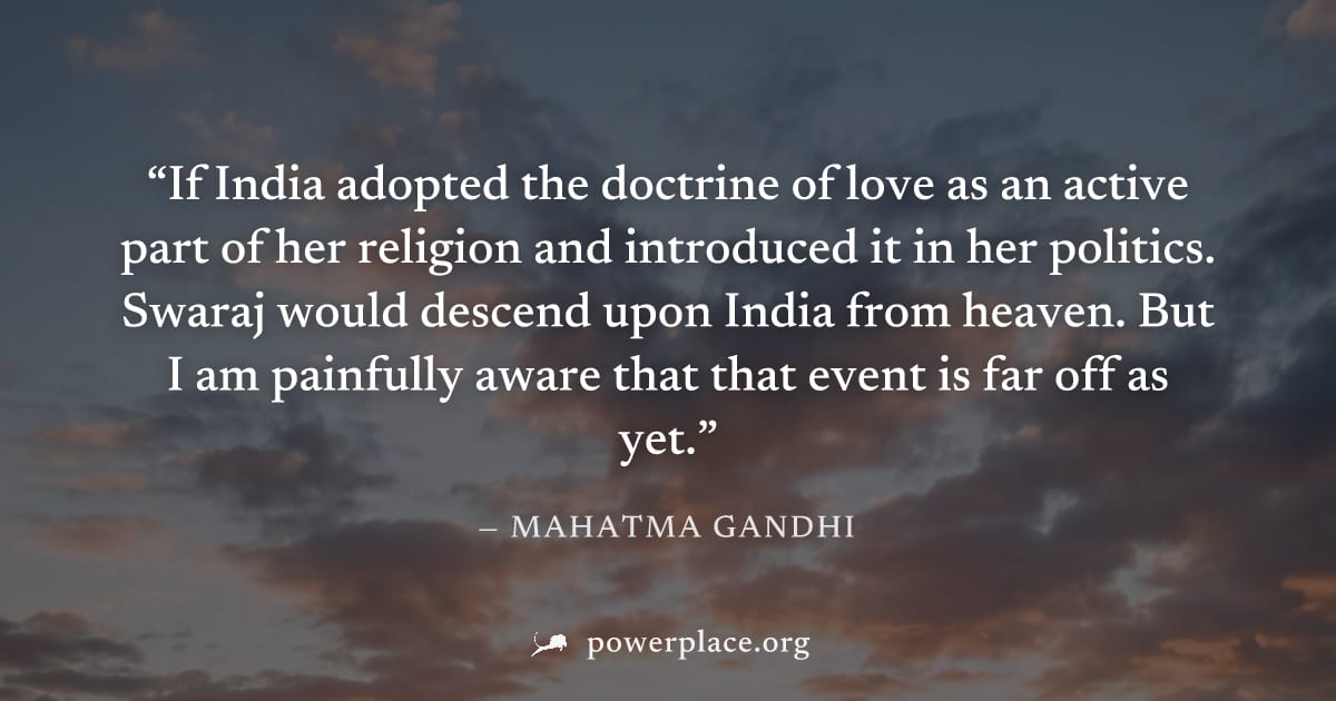 "If India adopted the doctrine of love as an active part of her religion and introduced it in her politics. Swaraj would descend upon India from heaven. But I am painfully aware that that event is far
