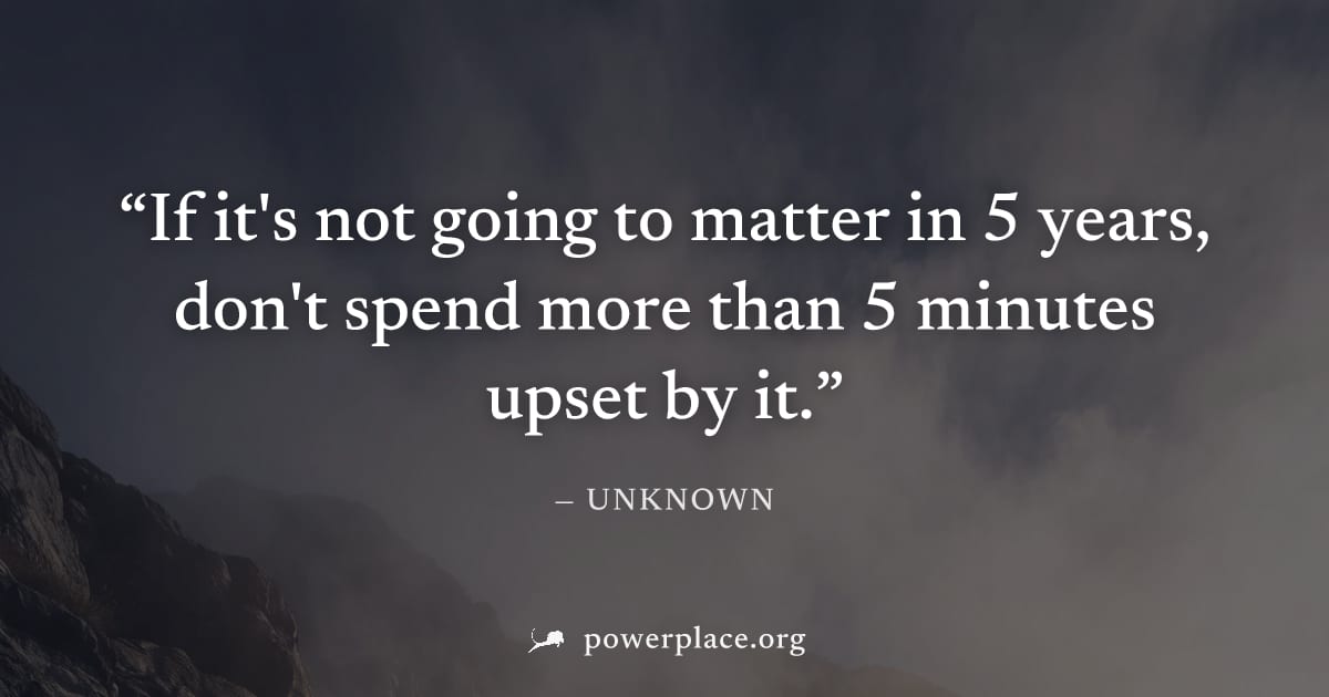 "If it's not going to matter in 5 years, don't spend more than 5 minutes upset by it." — Unknown