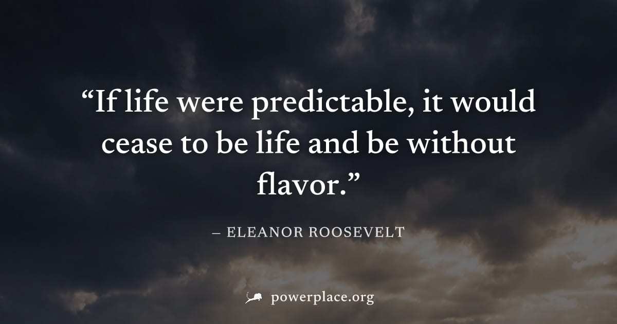 "If life were predictable, it would cease to be life and be without flavor." — Eleanor Roosevelt