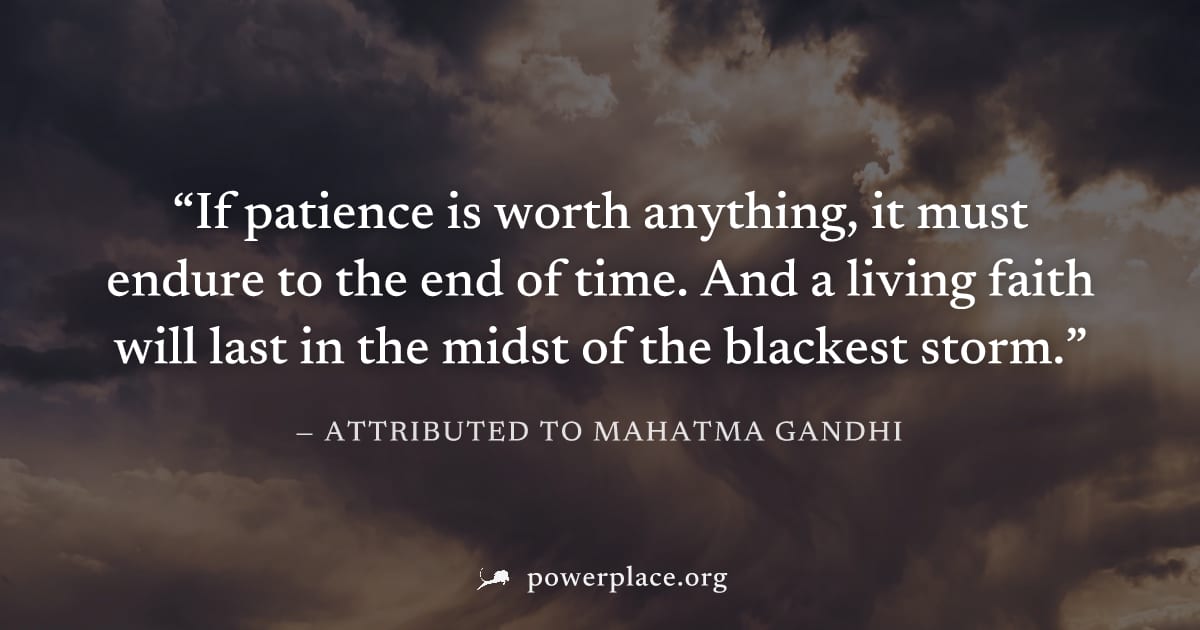 "If patience is worth anything, it must endure to the end of time. And a living faith will last in the midst of the blackest storm." — Attributed to Mahatma Gandhi