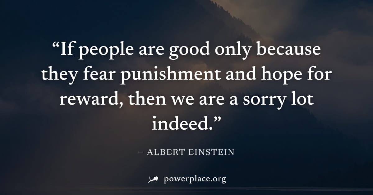 "If people are good only because they fear punishment and hope for reward, then we are a sorry lot indeed." — Albert Einstein