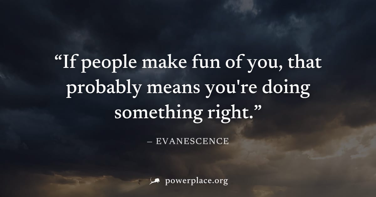"If people make fun of you, that probably means you're doing something right." — Evanescence