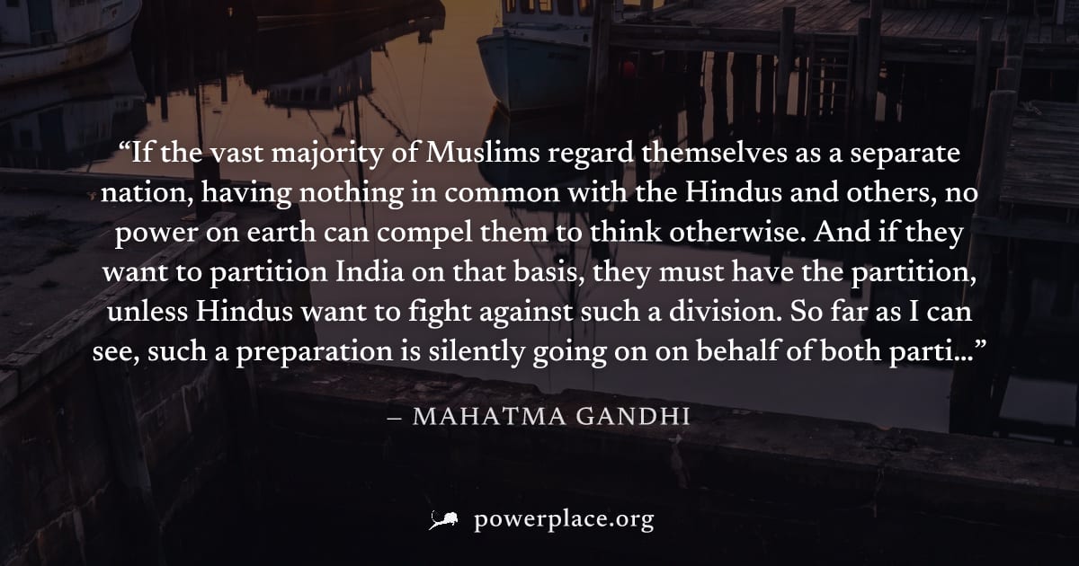 "If the vast majority of Muslims regard themselves as a separate nation, having nothing in common with the Hindus and others, no power on earth can compel them to think otherwise. And if they want to 