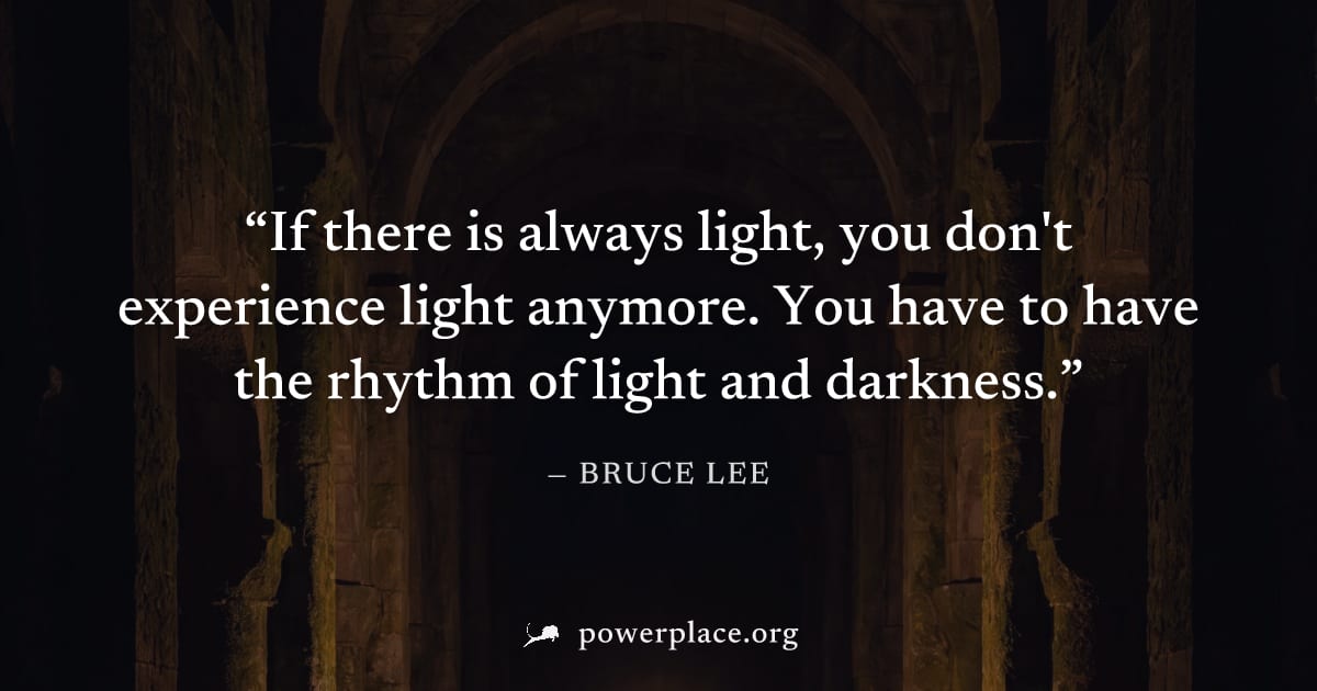 "If there is always light, you don't experience light anymore. You have to have the rhythm of light and darkness." — Bruce Lee