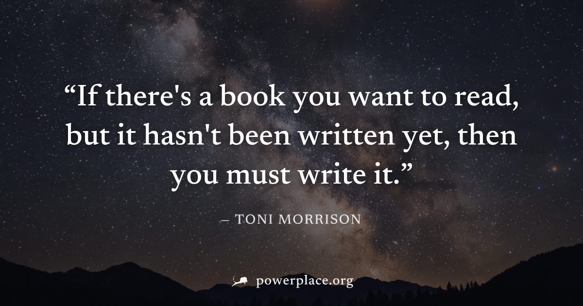 "If there's a book you want to read, but it hasn't been written yet, then you must write it." — Toni Morrison