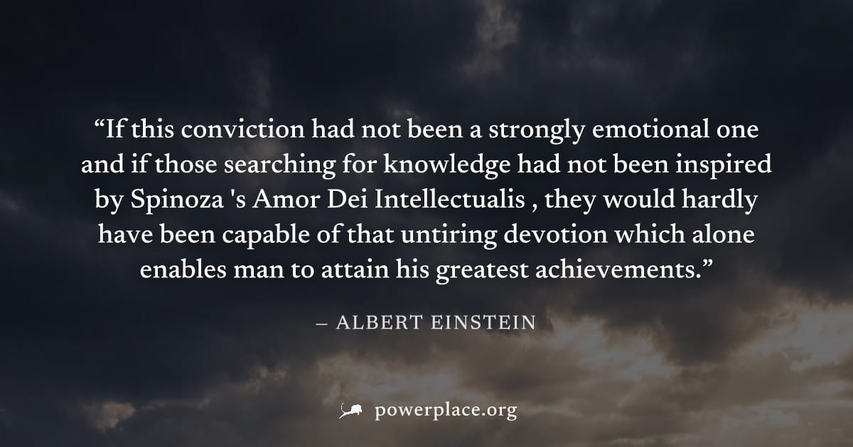 "If this conviction had not been a strongly emotional one and if those searching for knowledge had not been inspired by Spinoza 's Amor Dei Intellectualis , they would hardly have been capable of that