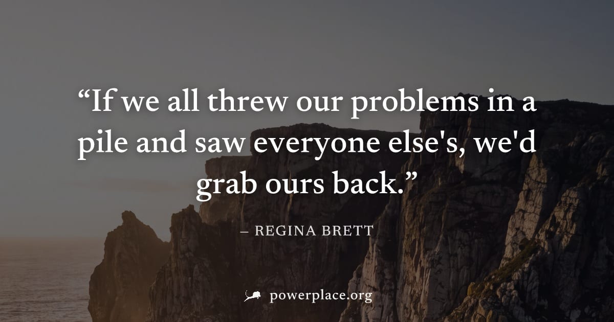 "If we all threw our problems in a pile and saw everyone else's, we'd grab ours back." — Regina Brett