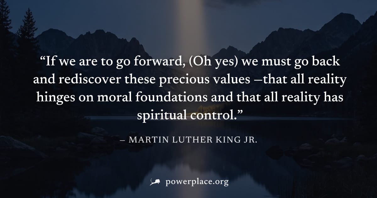 "If we are to go forward, (Oh yes) we must go back and rediscover these precious values —that all reality hinges on moral foundations and that all reality has spiritual control." — Martin Luther King 