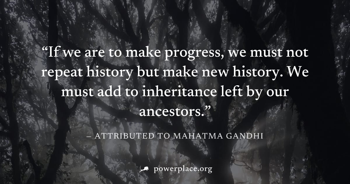 "If we are to make progress, we must not repeat history but make new history. We must add to inheritance left by our ancestors." — Attributed to Mahatma Gandhi