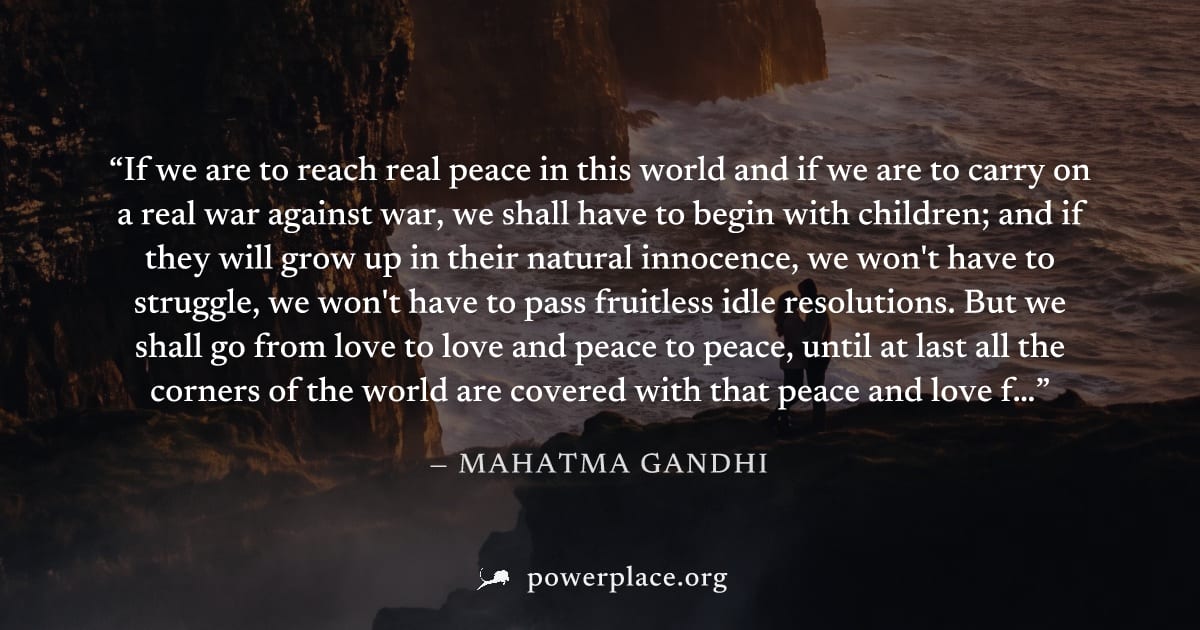 "If we are to reach real peace in this world and if we are to carry on a real war against war, we shall have to begin with children; and if they will grow up in their natural innocence, we won't have 