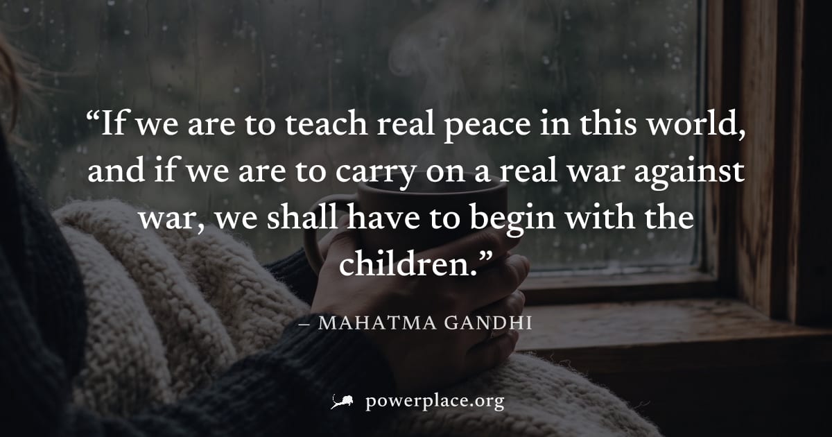 "If we are to teach real peace in this world, and if we are to carry on a real war against war, we shall have to begin with the children." — Mahatma Gandhi