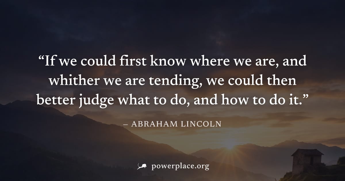 "If we could first know where we are, and whither we are tending, we could then better judge what to do, and how to do it." — Abraham Lincoln