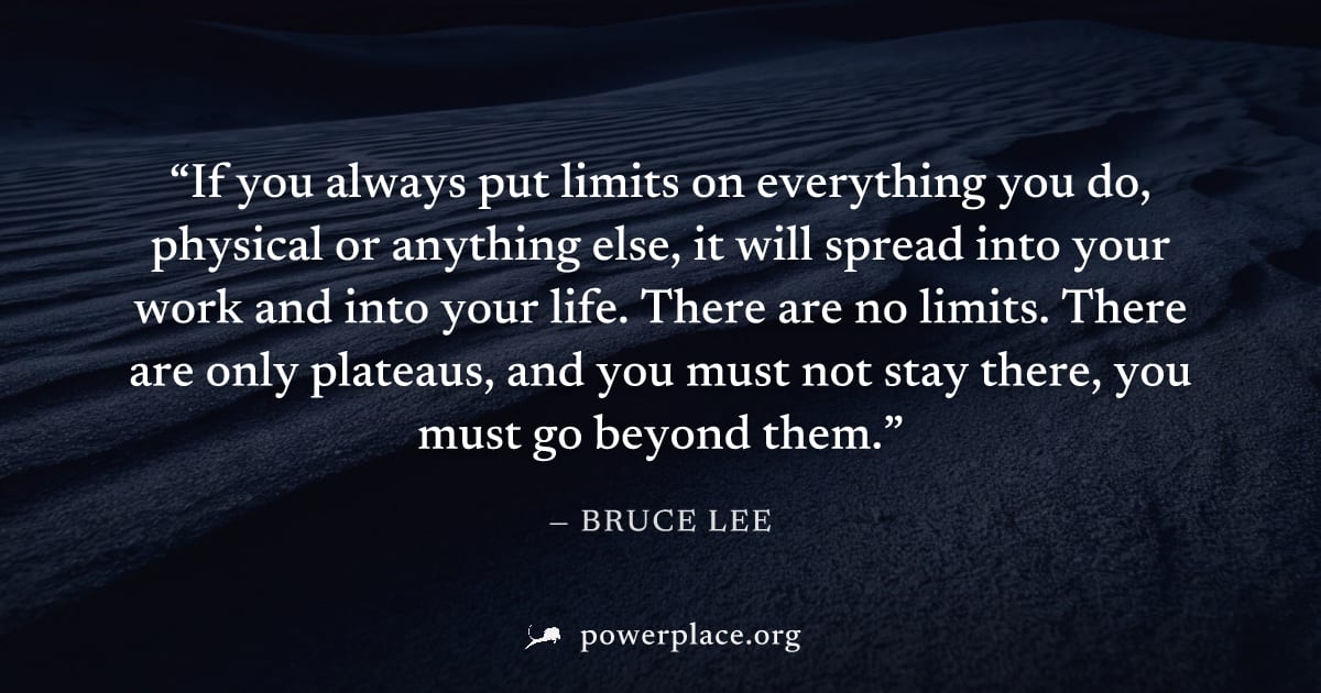 "If you always put limits on everything you do, physical or anything else, it will spread into your work and into your life. There are no limits. There are only plateaus, and you must not stay there, 