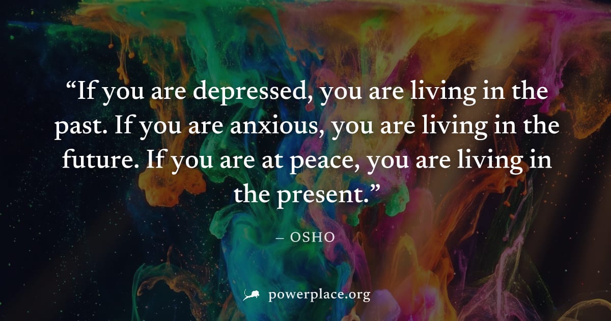 "If you are depressed, you are living in the past. If you are anxious, you are living in the future. If you are at peace, you are living in the present." — Osho
