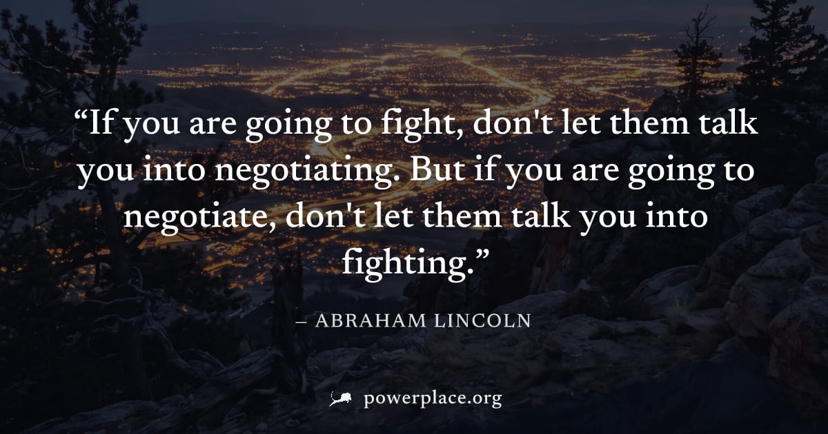 "If you are going to fight, don't let them talk you into negotiating. But if you are going to negotiate, don't let them talk you into fighting." — Abraham Lincoln