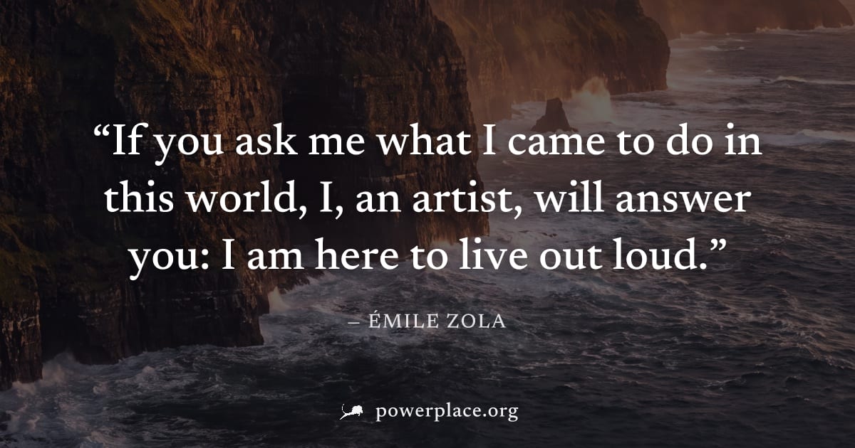 "If you ask me what I came to do in this world, I, an artist, will answer you: I am here to live out loud." — Émile Zola