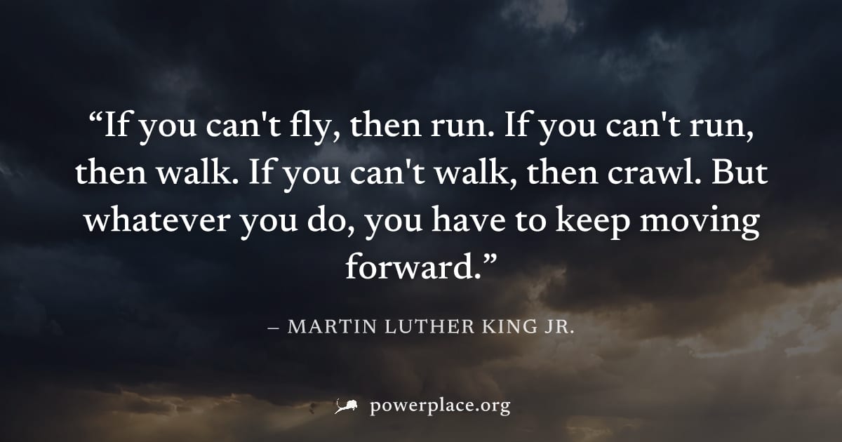 "If you can't fly, then run. If you can't run, then walk. If you can't walk, then crawl. But whatever you do, you have to keep moving forward." — Martin Luther King Jr.