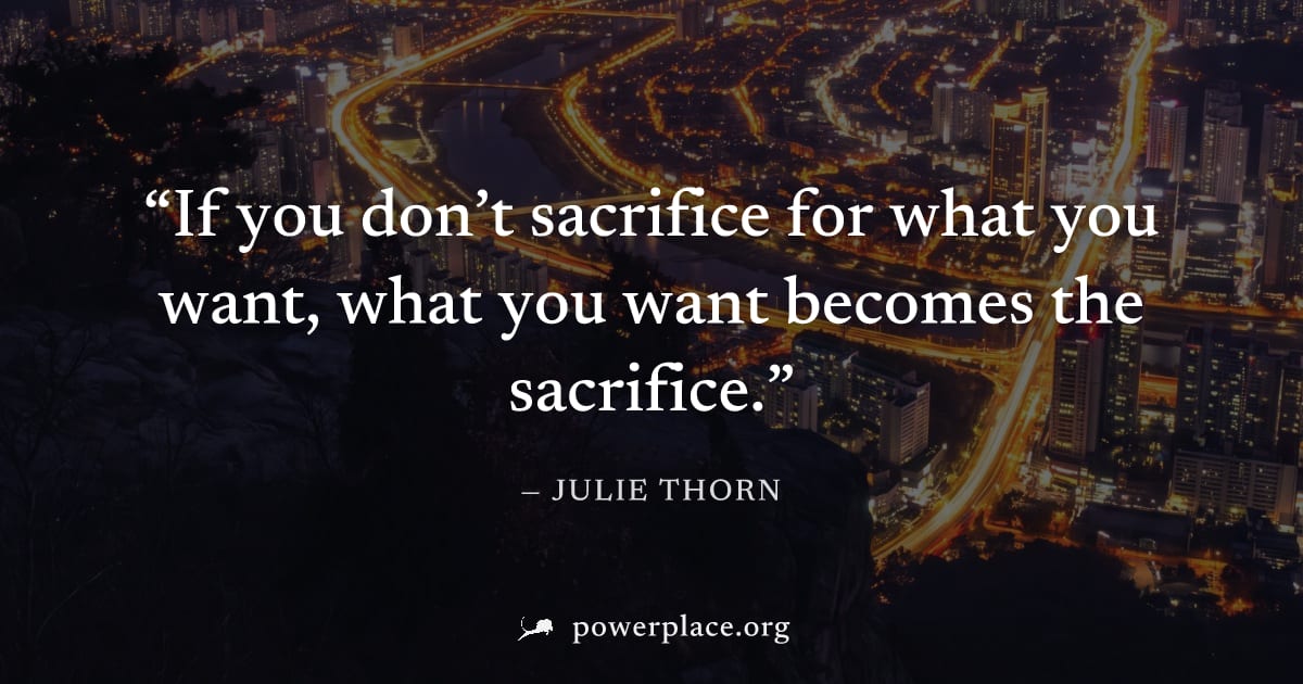 "If you don’t sacrifice for what you want, what you want becomes the sacrifice." — Julie Thorn