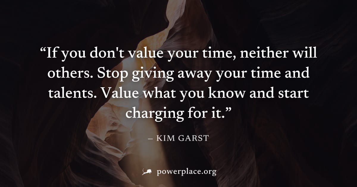 "If you don't value your time, neither will others. Stop giving away your time and talents. Value what you know and start charging for it." — Kim Garst