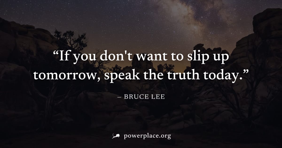 "If you don't want to slip up tomorrow, speak the truth today." — Bruce Lee