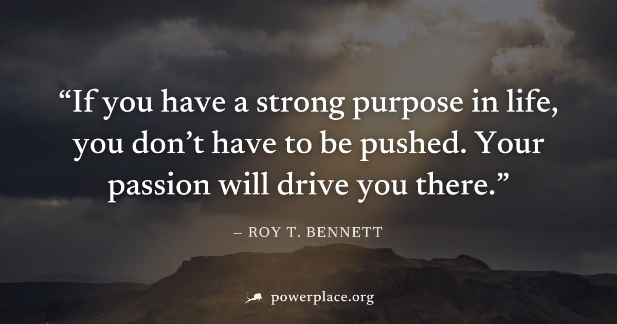 "If you have a strong purpose in life, you don’t have to be pushed. Your passion will drive you there." — Roy T. Bennett