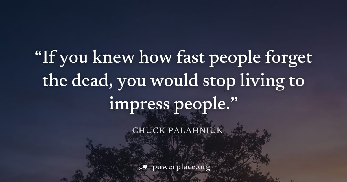 "If you knew how fast people forget the dead, you would stop living to impress people." — Chuck Palahniuk