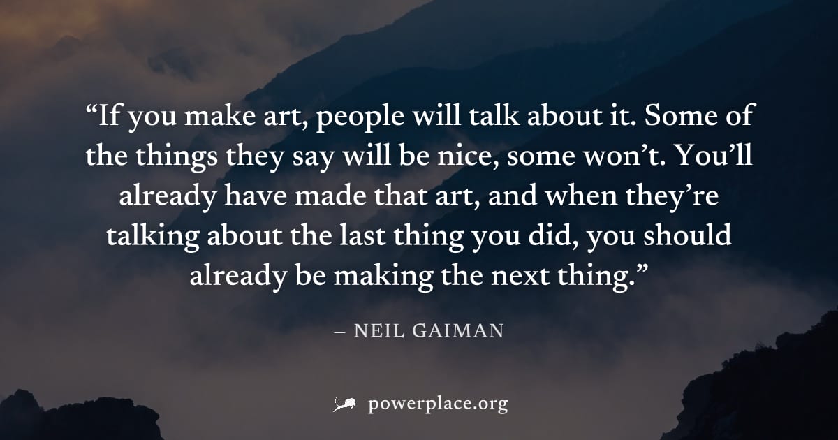 "If you make art, people will talk about it. Some of the things they say will be nice, some won’t. You’ll already have made that art, and when they’re talking about the last thing you did, you should 