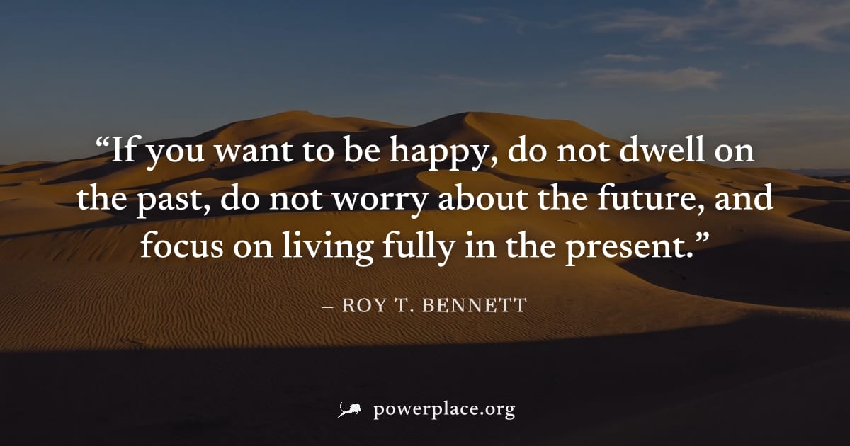 "If you want to be happy, do not dwell on the past, do not worry about the future, and focus on living fully in the present." — Roy T. Bennett
