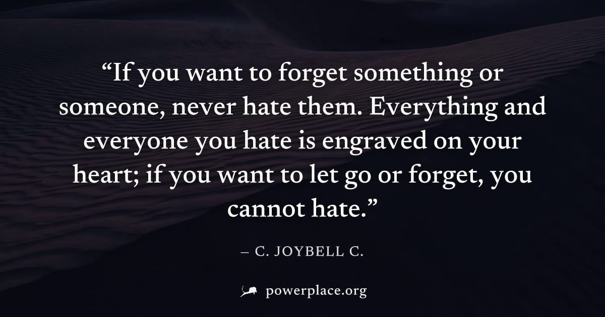 "If you want to forget something or someone, never hate them. Everything and everyone you hate is engraved on your heart; if you want to let go or forget, you cannot hate." — C. JoyBell C.