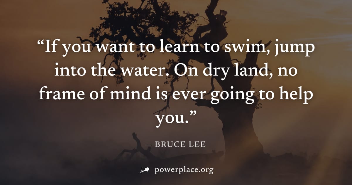 "If you want to learn to swim, jump into the water. On dry land, no frame of mind is ever going to help you." — Bruce Lee